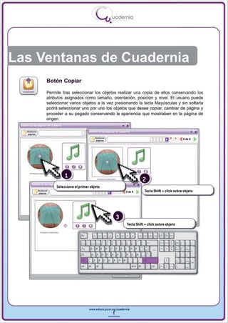 I
                                        .....'U uodernia
                                               •




Las Ventanas de Cuadernia
         Botón Copiar

         Permite tras seleccionar los objetos realizar una copia de ellos conservando los
         atributos asignados como tamaño , orientación , posición y nivel. El usuario puede
         seleccionar varios objetos a la vez presionando la tecla Mayúsculas y sin soltarla
         pod rá se leccionar uno por uno los objetos que desee copiar, cambiar de pág ina y
         proceder a su pegado conservando la apariencia que mostraban en la página de
         origen ,



  = IC
                                                                         [J[[[ ti · + .. • .. · ~




              Seleccione el primer objeto
                                                                     Tecla Shift + click s obre objeto




     __- ..
                                                          Tecla Shift + click sobre objeto




                                  www.edUCI.Jccm.e~CUldernia



                                              --
 