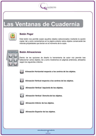 I
                                            .....'U uodernia
                                                    •




Las Ventanas de Cuadernia
                Botón Pegar

                Este botón nos permite copiar aquellos objetos seleccionados mediante la opción
                copiar, tal y como comentamos en la página anterior estos objetos conselVarán las
                mismas propiedades que tenían en el momento de la copia .




 Alineaciones   Botón Alineaciones

                Dentro de las opciones de diseño la herramienta de autor nos permite tra s
                seleccionar varios objetos, tal y como mostramos en páginas anteriores, alinearlos
                según los siguientes criterios.




                       Alineación Horizontal respecto a los centros de los objetos.




                m      Alineación Vertical respecto a los centros de los objetos.


                G      Alineación Vertical Izquierda de los objetos.



                ~      Alineación Vertical Derecha de los objetos.



                ilIj   Alineación Inferior de los objetos.




                Qlj    Alineación Superior de los objetos.




                                      www.edUCI.Jccm.e~CUl dern ia



                                                   --
 