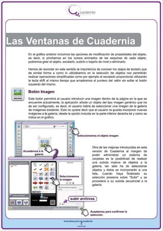 I
                                        .....'U uodernia
                                               •




Las Ventanas de Cuadernia
      En el gráfico anterior incluimos las opciones de modificación de propiedades del objeto.
      es decir, si pinchamos en los iconos animados de las esquinas de cada objeto,
      podremos girar el objeto, escalarlo, subirlo o bajarlo de nivelo eliminarlo.

      Hemos de recordar en este sentido la importancia de conocer los atajos de teclado que
      de similar forma a como lo utilizábamos en la selección de objetos nos permitirán
      realizar operaciones simplificadas como por ejemplo el escalado proporcional utilizando
      la tecla shift al mismo tiempo que arrastramos el puntero del ratón sin soltar el botón
      izquierdo del mismo.

      Bolón Imagen
      Este botón permitirá al usuario introducir una imagen dentro de la página en la que se
      encuentre actualmente , la aplicación añade un objeto del tipo imagen genérico que ha
      de ser configurado, es decir, el usuario habrá de seleccionar una imagen de la galería
      de imágenes existente. Esto no quiere decir que el usuario no pueda incorporar nuevas
      imágenes a la galería, desde la opción incluida en la parte inferior derecha tal y como se


                         ...
      indica en el gráfico.

                               ,. ,

  -
  .                                    '":i't.....·.,'''C;O',.,'O,; .1 objeto imagen
                                                            Otra de las mejoras introducidas en esta
                                                            versión de Cuadernia al margen de
                                                            poder administrar un sistema de
                                                            carpetas es la posibitidad de realizar
                                                            una subida masiva de objetos a la
                                                            galería, tan sólo ha de seleccionar
                                                            objetos y éstos se incorporarán a una
                                                            lista. cuando haya finalizado su
                              Seleccionamos                 selección presione sobre "Subir" y se
                      .r;:~N la imagen
                                                            procederá a su subida secuencial a la
                                      ••                    galería.



                                        subir archivos
                              • •11
                                                          Aceptamos para confirmar la
                                                          selección.

                                 www.edUCI.Jccm.e~CUldernia



                                              --
 