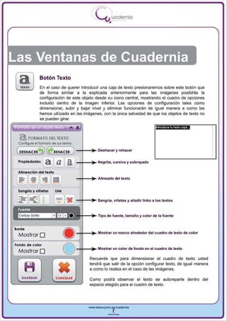 I
                                                            .....'U uod ern ia
                                                                    •




Las Ventanas de Cuadernia
                     Botón Texto
                     En el caso de querer introducir una caja de texto presionaremos sobre este botón que
                     de forma similar a la explicada anteriormente para las imágenes posibilita la
                     configuración de este objeto desde su icono central, mostrando el cuadro de opciones
                     incluido dentro de la imagen inferior. Las opciones de configuración tales como
                     dimensionar. subir y bajar nivel y eliminar funcionarán de igual manera a como las
                     hemos utilizado en las imágenes, con la única salvedad de que los objetos de texto no


         ..- ..
                     se pueden girar.

                                          • ,. x                                          fllf()ÓJCe t u texto oqo.A



          FORMATO DEl TEXTO
  Configure ellormolo de sus textos.

                                               -+-~. Deshacer 'j rehacer
                                -""'=-'
  Propiedades             ~~ ,            a. J-+-~. Negrita, cursiva y subrayado

  Alineación d e{ texto
                                               -+-~. Alineado del texto
 l ::"   J   -=-   .Il   "=; .Il     J

  Songría y viñetas                 Unk

                          •
                          •
                          •
                          •
                                               -+-~. Sangría, viñetas y añadir links a los textos

  Fuente
  ~lfJa o                                          +-~. Tipo de fuente, tamaño y color de la fuente


Borde
                                               _+_~. Mostrar un marco alrededor del cuadro de texto de color
  Mostrar O
Fondo de color
  Mostrar O
                                          o    -+-~. Mostrar un color de fondo en el cuadro de texto
                                                       Recuerde que para dimensionar el cuadro de texto usted
                                                       tendrá que salir de la opción configurar texto, de igual manera
                                                       a como lo realiza en el caso de las imágenes.

    GUARDAR                         CANCELAR
                                                       Como podrá observar el texto se autoreparte dentro del
                                                       espacio elegido para el cuadro de texto.




                                                       www.edUCI.Jccm.e~CUldernia



                                                                   --
 