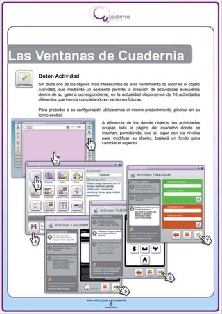I
                                               .....'U uodernia
                                                          •




Las Ventanas de Cuadernia
             Botón Actividad
             Sin duda uno de los objetos más interesantes de esta herramienta de autor es el objeto
             Actividad , que mediante un asistente permite la creación de actividades evaluables
             dentro de su galería correspondiente, en la actualidad disponemos de 16 actividades
             diferentes que iremos completando en versiones futuras.

             Para proceder a su configuración utilizaremos el mismo procedimiento, pinchar en su
             icono central.
                                                      A diferencia de los demás objetos, las actividades
               _____ 1 · ·       o.,
 _   @;::}
                                       =              ocupan toda la página del cuaderno donde se
                                        a
                                        .~            insertan, permitiendo , eso si , jugar con los niveles
                                                      para modificar su diseño, bastará un fondo para
                                                      cambiar el aspecto.




                                       AcUvidad
                                                   Tangf1lm                ' " Actividad T ANGRAM
                                       Descripción:
                                                                            IISQS   a rliIabzar
                                       ClilkoJlM9OJap0n40s. con 10
                                       lormas di&tIntaI, admite
                                       ~¡fk¡ocl6ft. nolm.,o de
                                       InIIII'IIH Y liImpo 1*1 F'NIII .,
                                       Ia~ad.




                                       www.edUCI.Jccm.e~CUldernil



                                                         --
 