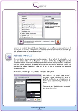 I
                                                             .....'U uodernia
                                                                     •


                   "
                             ,   .         ,   ..

                             -
                                                    -




                       ,     Tarlgrnm
                             Pr&9'-'ltas
                                                                                 Actividad
                                                                                             Puule
                       3                                                         Descripción:
                       4
                       5     ""'"
                             Complelar texto horizon tal
                                                                                 Conjunto de fichas
                                                                                 desordenadas inicialmente.
                                                                                 Deberás eolocar todas las
                       6     Emparejar imagen con texto                          fichas de forma que obtengas

                       ,
                       7     Buscar Parejas de imagenes                          la Imagen original.
                             Rompecabezas
                       9     Emparejar Texto
                       10    Buscar parejas imagen/texto
                       11    Une por PI.I1tos
                       12    Completar lelClo vertical


                                     Por favor seleccione una actividad y presione sobre Guardar
                    .........        Cancelar para salir•                                                    ,
          Veamos el conjunto de actividades disponibles y el sencillo proceso que hemos de
          seguir para su perfecta configuración, que como veremos consiste en un asistente que
          nos guiará durante los 3 pasos necesarios.


          Actividad TANGRAM
          El primer de los iconos que nos encontramos dentro de la galería de actividades es el
Tangram   que se corresponde con el Tangram • el puzzle chino. Su configuración resulta
          altamente sencilla pues el asistente nos permitira realizar su configuración a través de 3
          sencillos pasos, todas las acciones necesarias se encuentran detalladas dentro del
          apartado de ayuda destinado para tal fin en la parte izquierda del asistente
          correspondiente.

          Veamos las pantallas que nos permiten configu rar el Tang ram .

                                                                              Introducimos un titulo pa ra nuestra
                                                                              actividad , unas instrucciones para su
           P3$OS a realzar
                                                                              perfecta realización y seleccionamos el
                                                                              tiempo para cada intento y el número de




              _-_
                                                                              estos.



              _....--
              _...
              --
                   -.              ....
                                                                              Pinchamos en siguiente para proseguir
                                                                              con la configuración.


              --
               _c.. .. _         ....




                                                        www.edUCI.Jccm.e~CUldernia



                                                                    --
 