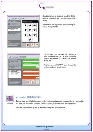 I
                                                .....'U uod ern ia
                                                        •

                                                    Seleccionamos el objeto a construir de la
                                                    galería mostrada , tal y como muestra la
' " Actividad TANGRM1
                                                    figura .
 Pasos 8 realQar

                                                    Pinchamos en siguiente para proseguir
                                                    con la configu ración.




                                                      Introducimos un mensaje de acierto y
 ..,. Actividad TANGRAM                               fallo y seleccionamos los sonidos de la
                                                      galería disponible a través del botón
   asos a reaJiZar
                                                      "BUSCAR".

                                                      Pinchamos en ACEPTAR para finalizar la
                                                      configuración de la actividad .




                Actividad PREGUNTAS
                Desde esta actividad el usuario podrá realizar actividades consistentes en preguntas
Preguntas       tipo test con respuesta múltiple, pudiendo configurar el número de respuestas.

                Veamos las pantallas que nos permiten configurar esta actividad .




                                          www.edUCI.Jccm.e~CUl dern ia



                                                       --
 