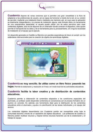 I
                                           .....'U uodernia
                                                   •

Cuadernia dispone de varias versiones que le permiten una gran versatilidad a la hora de
adaptarse a las preferencias de usuario, así es capaz de funcionar a través de la red , en su versión
de servidor, mediante una instalación local o mediante una memoria usb, en cuyo caso la aplicación
es totalmente independiente y no precisa de instalación alguna , este formato dota a la herramienta
de una característica destacable, el usuario puede utilizar uno de estos pen-drive para crear
contenidos digitales, sólo ha de disponer de un ordenador donde conectar el dispositivo, esta opción
permite el transporte de los datos y de la herramienta para su procesamiento, sin ninguna necesidad
de instalación en el equipo que la ejecute.

Un desarrollo generado en Castilla La Mancha con grandes expectativas de futuro al cumplir con los
estandares internacionales para la creación de objetos de aprendizaje digitales.




Cuadernia es muy sencillo. Se utiliza como un libro físico: pasando las
hojas. Permite la elaboración y resolución en línea o en modo local de las actividades educativas.

Cuadernia facilita la labor creativa y de distribución de contenidos
educativos.
Cuadernia permite la elaboración de contenidos adaptados a las condiciones especiales del
alumnado, un profesor podrá desarrollar contenidos en consonancia con el proceso formativo de un
alumno en concreto. Es además una herramienta ideal para la distribución de los contenidos
educativos entre el alumnado y ayuda a la planificación de las tareas individuales y en equipo del
alumno .

Los contenidos digitales desarrollados con Cuadernia podrán ser compartidos entre toda la
comunidad docente a través de un repositorio de objetos educativos. Los profesores de Castilla La
Mancha podrán reutilizar recursos y mejorar dichos recursos haciendo uso de la colaboración y el
trabaj o en equipo.



                                   www.eduea.Jcem.es/cuadernll

                                                  --
 