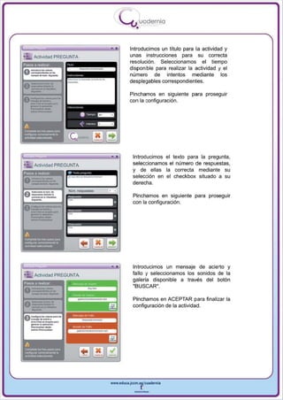 I
                                                    --u uodernia
                                                        •

                                                      Introducimos un titulo para la actividad y
                                                      unas instrucciones para su correcta
                                                      resolución . Seleccionamos el tiempo
                                                      disponible para realizar la actividad y el
                                                      número de intentos mediante los
                                                      desplegables correspondientes.

                                                      Pinchamos en siguiente para proseguir
                                                      con la configuración.
                           "   ,.   ~




                                    a'- -=-
                                    '.,- . -



    _ ..
                                            •   •      Introducimos el texto para la pregunta ,



    __-
"' :'" Actividad PREGUNTA                              seleccionamos el número de respuestas,
                                                       y de ellas la correcta mediante su
Pasos a realizar

0 _·.... ·-
                                                       selección en el checkbox situado a su


    _
                                                       derecha.



    -"'-  ..............
A-~_Do

v--~                                                   Pinchamos en siguiente para proseguir


    _
                                                       con la configuración.
v-""", .......
A~ .. · -...•
 -<""" ... _
    --
     ..


                                        "
A

--
  .._ _ _
~1oI
_ _o

                                        - ..
                                                       Introducimos un mensaje de acierto y



    -_-
"':'" Actividad PREGUNTA
 asos a roaliur:




    _
0 - ... ·-
  -'"'--
          .....
                                                       fallo y seleccionamos los sonidos de la
                                                       galería disponible a través del botón
                                                       "BUSCAR".



    ---
  _ .........
    -.__-_
0 .....
                                                       Pinchamos en ACEPTAR para finalizar la
                                                       configuración de la actividad .
A~



    _ ....
    _....- ....
    --,
v_"_, .......
   ... _

    .
       ...




                                           www.edUCI.Jccm.e~CUldernia



                                                       --
 