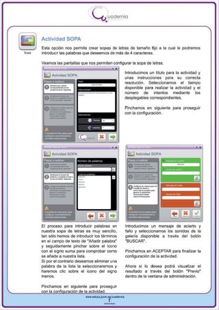 I
                                  .....'U uodernia
                                            •

Actividad SOPA
Esta opción nos permite crear sopas de letras de tamaño fijo a la cual le pod remos
introducir las palabras que deseemos de más de 4 caracteres.



                                                    -.
Veamos las pantallas que nos perm iten configu rar la sopa de letras.

                                                         Introducimos un titulo para la actividad y



    _-
      Activid ad SOPA
                                                         unas instrucciones para su correcta

    -........
 0 --- .. .........
                                                         resolución. Seleccionamos el tiempo
                                                         disponible para realizar la actividad y el

 0  _-
    _-.
         -
   .._. ,.-- .......
         .. _,,,,
   ..__ - . ..
                        ~   ... ,.........-""' ...       número de intentos mediante los
                                                         desplegables correspondientes.


    _-
     ...
    --
        ..
 O ~ ... ·-...·...
   _c ........ _ _ •


    --
                                                         Pinchamos en siguiente para proseguir
                                                         con la configuración .



 A

 --
 _ _o
 campewbo~_ ~




                                                                                                -,
      Actividad SOPA                                           Actividad SOPA




                                                              _ _.
                                                          0 - .. ,...........
                                                                      .. _-

                                                             ---,
                                                             _-
                                                             ~----
                                                            .,..,...... __·...
                                                          0         .. _,....
    ·..·n.   =                                               --
                                                              ....
                                                             _.




                                                             _ _o
                                                                  ~




El proceso para introducir palabras en                   Introducimos un mensaje de acierto y
nuestra sopa de letras es muy sencillo,                  fallo y seleccionamos los sonidos de la
tan sólo hemos de introducir los términos                galería disponible a través del botón
en el campo de texto de "Añadi r palabra"                "BUSCAR".
y seguidamente pinchar sobre el icono
con el signo suma para comprobar como                    Pinchamos en ACEPTAR para finalizar la
se añade a nuestra lista.                                configuración de la actividad.
Si por el contrario deseamos eliminar una
palabra de la lista la seleccionaremos y                 Ahora si lo desea podrá visualizar el
haremos elie sobre el icono del signo                    resultado a través del botón "Previo"
menos.                                                   dentro de la ventana de ad ministración.

Pinchamos en siguiente para proseguir
con la confi uración de la actividad .
                        www.edUCI.Jccm.e~CUl dern ia



                                          --
 