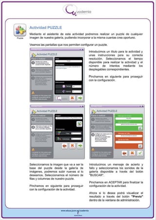 I
                                               .....'U uodernia
                                                        •

         Actividad PUZZLE
         Mediante el asistente de esta actividad podremos realizar un puzzle de cualquier
Puzzle   imagen de nuestra galería, pudiendo incorporar a la misma cuantas crea oportuno.

         Veamos las pantallas que nos permiten configurar un puzzle.




                                 -.._ -
                                                                       Introducimos un título para la actividad y
            ]., Actividad PUZZLE                                       unas in strucciones para su correcta
          Pasos a realizar                                             resolución. Seleccionamos el tiempo
                                                                       disponible para realizar la actividad y el

                                 -_ -
                                 . .-
                                        .. ..........           ...    número de intentos mediante los
                                                                       desplegables correspondientes.

                                                                       Pinchamos en siguiente para proseguir
                                                                       con la configuración .




                                                                       ~                                              ..
                                                                                       --
                                                                           .JI Actividad PUZZLE

                                                                             _..__.
                                                                                 _-
                                                                        Pasos a realíZar
                                                                        A - ... · -
                                                                                                  "H....,. '""'''''
                                                                                                   .".. ..
                                                                        v-"''''

                                                                        0
                                                                         ,.... . _--
                                                                         --. _...   _-                   ~    _~




                                                                         ......-.
          A                                                              A

          --
          ~1oI1t


          ~-_
                      ..   _~


                             .
         Seleccionamos la imagen que va a ser la
                                                                        --
                                                                         COrnpIM 101 "- _   ..




                                                                       Introducimos un mensaje de acierto y
         base del puzzle desde la galería de                           fa llo y seleccionamos los sonidos de la
         imágenes, podremos subir nuevas si lo                         galería disponible a través del botón
         desea mos . Seleccionamos el número de                        "BUSCAR".
         filas y columnas de nuestro puzzle.
                                                                       Pincha mos en ACE PTAR para finalizar la
         Pinchamos en siguiente para proseguir                         configuración de la actividad.
         con la configuración de la actividad.
                                                                       Ahora si lo desea podrá visualizar el
                                                                       resultado a través del botón "Previo"
                                                                       dentro de la ventana de ad ministración.


                                        www.edUCI.Jccm.e~CUl dern ia



                                                        --
 