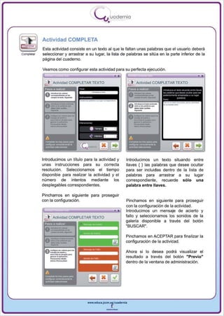 I
                                          .....'U uodernia
                                                  •

            Actividad COMPLETA
            Esta actividad consiste en un texto al que le faltan unas palabras que el usuario deberá
Completar   selecciona r y arrastrar a su lugar, la lista de palabras se sitúa en la parte inferior de la
            pagina del cuaderno.

            Veamos como configurar esta actividad para su perfecta ejecución .


             c- ~, Actividad COMPLETAR TEXTO
             Pasos a realizar:




                                  Q
            Introducimos un título para la actividad y        Introducimos un texto situando entre
            unas instrucciones para su correcta               llaves { } las pa labras que desee ocultar
            resolución. Seleccionamos el tiempo               para ser incluidas dentro de la lista de
            disponible para realizar la actividad y el        palabras para arrastrar a su lugar
            número de intentos mediante los                   correspondiente, recuerde sólo una
            desplegables correspondientes.                    palabra entre llaves.

            Pi ncha mos en siguiente para proseguir
            con la configuración.                             Pinchamos en siguiente para proseguir
                                                              con la configuración de la actividad .
                                                              Introducimos un mensaje de acierto y
                                                              fallo y seleccionamos los sonidos de la
                                                              galería disponible a través del botón
              esos a realiZar:
                                                              "BUSCAR" .

                                                              Pinchamos en AC EPTAR para fi na lizar la
                                                              configuración de la actividad .

                                                              Ahora si lo desea podrá visual iza r el
                                                              resu ltado a través del botón "Previo"
                                                              dentro de la ventana de administración.




                                     www.edUCI.Jccm.e~CUldernia



                                                 --
 