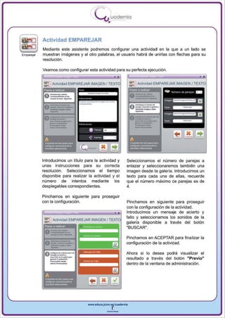 I
                                         .....'U uodernia
                                                 •

            Actividad EMPAREJAR
            Mediante este asistente podremos configurar una actividad en la que a un lado se
Emparejar   muestran imágenes y al otro palabras, el usuario habrá de unirlas con flechas para su
            resolución .

            Veamos como configurar esta actividad para su perfecta ejecución .

                                                              F==:::::::;:==::::::;;;;~
                                                                                      '              ,

                                                                     __-
            ~ Actividad EMPAREJAR IMAGEN /                       ~ Actividad EMPAREJAR IMAGEN J TEXTO
              esos 8 realiZar                                    Pasos a realizar

                                                                 0 _ ..... ·-
                                                                     ---
                                                                 0   ---,-
                                                                     --
                                                                   _ .. _-
                                                                     __ 10_.
                                                                     _
                                                                 A < _ ... · _.......
                                                                 v_ c ...... _._ •
                                                                  _ ........

                                                                     --  ....




            Introducimos un título para la actividad y        Seleccionamos el número de parejas a
            unas instrucciones para su correcta               enlazar y seleccionaremos también una
            resolución . Seleccionamos el tiempo              imagen desde la galería. Introducimos un
            disponible para realizar la actividad y el        texto para cada una de ellas, recuerde
            número de intentos mediante los                   que el número máximo de parejas es de
            desplegables correspondientes.                    4.

            Pinchamos en siguiente para proseguir
            con la configuración.                             Pinchamos en siguiente para proseguir

                                                         .,
                                                              con la configuración de la actividad.
                                                              Introducimos un mensaje de acierto y
                                                              fallo y seleccionamos los sonidos de la
             ~ Acti vidad EMPAREJAR IMAGEN I TE XT
                                                              galería disponible a través del botón
             Pasos ti realiza(

                 ---_.
                 ----
             O - ... ~­
                 -,,_
                                                              "BUSCAR" .



                 -_.- ....
               --. .. _-
                  -
                                                              Pinchamos en ACEPTAR para finalizar la
                                                              configuración de la actividad .


                 _-
             0
                 ....... _,                                   Ahora si lo desea podrá visual izar el

                 --,
             0 -----...·...
                 --'-.
                  ... ....
               _.c ..... _
                                                              resultado a través del botón "Previo"
                                                              dentro de la ventana de administración.


             A __o

             --
             _
             ~bolr._~




                                    www.edUCI.Jccm.e~CUldernia



                                                --
 