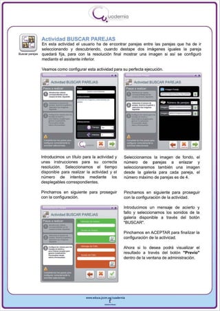 I
                                                           .....'U uodernia
                                                                   •

                 Actividad BUSCAR PAREJAS
                 En esta actividad el usuario ha de encontrar parejas entre las parejas que ha de ir
                 seleccionando y descubriendo, cuando destape dos imágenes iguales la pareja
Buscar parejas   quedará fija , para con la resolución final mostrar una imagen si así se configuró
                 mediante el asistente inferior.

                 Veamos como configurar esta actividad para su perfecta ejecución .


                 ~      Actividad BUSCAR PAREJAS


                      _._-
                  0 .. _·-. .
                 Pasos a realizaJ
                    _ ......
                        ...
                                                   _,-
                                                                                   ~
                                                                                   Pasos a roalilar   .
                                                                                         Actividad BUSCAR PAREJAS

                                                                                                          '.
                                                                                                      =¡::¡¡
                                                                                                               '.,

                                                 -
                                                 ~   ...            ....


                  v_·_. .
                  A

                   _.....-
                    .... __
                      <""'-... _ _ ....



                      ---
                      -_.
                      -~




                                                 Q
                 Introducimos un título para la actividad y                     Seleccionamos la imagen de fondo, el
                 unas instrucciones para su correcta                            numero de parejas a enlazar y
                 resolución . Seleccionamos el tiempo                           seleccionaremos también una imagen
                 disponible para realizar la actividad y el                     desde la galería para cada pareja , el
                 número de intentos mediante los                                número máximo de parejas es de 4.
                 desplegables correspondientes .

                 Pinchamos en siguiente para proseguir                          Pinchamos en siguiente para proseguir
                 con la configuración.                                          con la configuración de la actividad.

                                                                           ••   Introducimos un mensaje de acierto y
                 Ii!    Actividad BUSCAR PAREJAS
                                                                                fallo y seleccionamos los sonidos de la
                                                                                galería disponible a través del botón
                 Pasos a realQar
                                                                                "BUSCAR".

                   -"'--
                  0 -.. . ·-
                      ....... a .......



                  v-_ . _·
                  f t - " - _ _ do                                              Pinchamos en ACEPTAR para finalizar la

                   -'-"'-
                   -....                                                        configuración de la actividad .

                  v_"'_.
                   _   -
                      --,
                  A   ............ _   ...• ..                                  Ahora si lo desea podrá visual izar el
                      _.c ..... _      ....
                                                                                resultado a través del botón "Previo"
                                                                                dentro de la ventana de administración.




                                                      www.edUCI.Jccm.e~CUldernil



                                                                  --
 