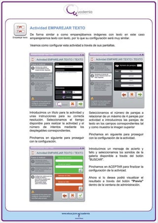 I
                                                      .....'U uodernia
                                                              •

                  Actividad EMPAREJAR TEXTO
                  De forma similar a como emparejábamos imágenes con texto en este                                caso
Emparejar texto   emparejaremos texto con texto, por lo que su configuración será muy similar.

                  Veamos como configurar esta actividad a través de sus pantallas.




                          Actividad EMPAREJAR TEXTO I TEXTO                         Actividad EMPAREJAR TEXTO I TEXTO


                    _._-
                   11'




                    ---                                                                          ....
                                                                                                 -
                   Pasos a re.uzélr                                           Pasos a reaizar



                                                -""---                            ""-- .......
                   0 ---                                                          ,~-_




                    --_
                   g"""'---
                   A-"-'''


                   v_·_. ....
                    _-
                   A""'"""' .. _      .......


                    --      ......
                           ....
                          -~




                   A
                   .........
                   --
                   ~

                         -.    ~._­




                  Introducimos un título para la actividad y              Seleccionamos el número de parejas a
                  unas instrucciones para su correcta                     relacionar de un máximo de 4 parejas por
                  resolución . Seleccionamos el tiempo                    actividad e introducimos las parejas de
                  disponible para realizar la actividad y el              texto en los campos correspondientes tal
                  número de intentos mediante los                         y como muestra la imagen superior
                  desplegables correspondientes.
                                                                          Pinchamos en siguiente para proseguir
                  Pi nchamos en siguiente para proseguir                  con la configuración de la actividad .
                  con la configuración.

                                                                          Introducimos un mensaje de acierto y
                          Actividad EMPAREJAR TeXTO I TEXTO               fallo y seleccionamos los sonidos de la
                   Pasos a roaIilar
                                                                          galería disponible a través del botón
                                                                          "BUSCAR".

                                                                          Pinchamos en ACEPTAR para finalizar la
                                                                          configuración de la actividad .

                                                                          Ahora si lo desea podrá visual iza r el
                                                                          resu ltado a través del botón "Previo"
                                                                          dentro de la ventana de administración.




                                                 www.edUCI.Jccm.e~CUldernia



                                                             --
 