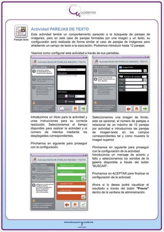 I
                                             .....'U uodernia
                                                     •

            Actividad PAREJAS DE TEXTO
               Esta actividad tendrá un comportamiento parecido a la búsqueda de parejas de
Parej as texto
               imágenes, pero en este caso de parejas formadas por una imagen y un texto , su
               configuración será realizada de forma similar al caso de parejas de imágenes pero
               añadiendo un campo de texto a la asociación . Podremos introducir hasta 12 parejas.




                                                                                          ..
            Veamos como configurar esta actividad a través de sus pantallas.

                  Actividad BUSCAR PAREJAS IMAGEN I TEXTO                  ActiVidad BUSCAR PAREJAS IMAGEN f TEXTO

                                                                     PaSO$ a realQaf:           , " )

                                                                                           -~




            Introducimos un título para la actividad y           Seleccionamos una imagen de fondo,
            unas instrucciones para su correcta                  esto es opcional, el numero de parejas a
            resolución . Seleccionamos el tiempo                 relacionar de un máximo de 12 parejas
            disponible para realizar la actividad y el           por actividad e introducimos las parejas
            número de intentos mediante los                      de    imagen-texto    en   los  campos
            desplegables correspondientes.                       correspondientes tal y como muestra la
                                                                 imagen superior
            Pinchamos en siguiente para proseguir
            con la configuración.                                Pinchamos en siguiente para proseguir
                                                                 con la configuración de la actividad.
                                                                 Introducimos un mensaje de acierto y
                  Actiloldad BUSCAR PAREJAS IMAGEN f TEXTO       fallo y seleccionamos los sonidos de la
                                                                 galería disponible a través del botón


               -"--
            Pasos a realiZar


               ---.
             0 ---
                                                                 "BUSCAR".




               ___
               --_
             e --_
               - .             ....
                                                                 Pinchamos en ACEPTAR para finalizar la
                                                                 configuración de la actividad .

               __.._, .
                . ..
               _.-     ... __·...
             O
               _                                                 Ahora si lo desea podrá visual izar el
                 ~




                                                                 resultado a través del botón "Previo"
                    . .,
                 _ _o




                                                                 dentro de la ventana de administración.

             A

             --
             _ _......
               .. _ o
             ComIII*IoI~




                                        www.edUCI.Jccm.e~CUldernia



                                                    --
 