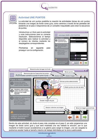 I
                                                            .....'U uodernia
                                                                    •

               Actividad UNE PUNTOS
               La actividad de unir puntos posibilita la creación de actividades tipicas de unir puntos
Unir puntos    tomando una imagen de fondo como guia , como veremos a traves de las pantallas del
               asistente en el paso 2 disponemos de un completo maquetador para crear la secuencia
               de puntos.

                Introducimos un título para la actividad                                                                                   ,
                y unas instrucciones para su correcta                             EB
                                                                                                                        _,_
                                                                                       Actividad UNIR LOS PUNTOS
                resolución. Seleccionamos el tiempo
                disponible para realizar la actividad y
                el número de intentos mediante los
                                                                                                             .... ...          .........

                                                                                        _
                desplegables correspondientes.

                Pinchamos                 en
                proseguir con la configuración .
                                                  siguiente        para
                                                                                    -_..- ......
                                                                                    _.-. ....
                                                                                    ---
                                                                                    "-


                                                                                    --
                                                                                          ...




                                         Mostrar/ocultar laimagen de fondo




 ES
 Pasos a reahzar.


                                                                                                 Arladir   puntos con cliCk de ralón
       Introduzca. edite y/oborrl
       puntos. ElIlImln . la gaietia y
       selKdon. un, Imagen ,
       Sig ulent •.

      conftgurl ' - v.1orts para 101
      m.u," dllderto y
      ItITDr.Cllck en ACaplM p.r.                       E scalar imagen de gula
      I/M' ..... r la .pllcaclon.
      P!"IvrsUlliur dIIde:
      Admin./PrtvlsualiUr

                                                                  BUSC8f o eliminar una imagen                           MOVBf la imag&n guia de fondo




Dentro de esta actividad , sin duda el paso más complejo es el paso 2, en este cargaremos una
imagen de fondo como guía y que será mostrada una vez hallada la solución , por lo que
mediante el botón buscar accederemos a la galería para cargar la imagen , una vez cargada la
          escalar hasta el tamaño máximo de          delimitada     la zona cuadriculada .
                                                      www.edUCI.Jccm.e~CUldernia



                                                                   --
 
