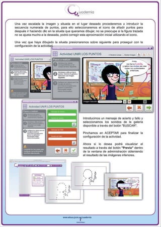 I
                                                          .....'U uodernia
                                                                      •
      Una vez escalada la imagen y situada en el lugar deseado procederemos a introducir la
      secuencia numerada de puntos, para ello seleccionaremos el icono de añadir puntos para
      después ir haciendo die en la silueta que queramos dibujar, no se preocupe si la figura trazada
      no se ajusta mucho a la deseada, podrá corregir esta aproximación inicial utilizando el icono.

      Una vez que haya dibujado la silueta presionaremos sobre siguiente para proseguir con la
      configuración de la actiiviida,~:;;,:.~:,~",,~ :;----------------------- ill
                                            . . .¡::, .                      ~

I'=~;;:;:::;::;::;::;::;::;::;~      EB      Actividad UNIR LOS PUNTOS                             ~~~      ,...... ~

 lB Acti'o'ldad UNIR lOS PUNTOS                                                l"j;;====:;;:====::;;::::=;;~==~~-I
                                                                                                         "",.
                                                                                    ~'Oñs-.g,,1r                me I!amo Luda.
                                                                                    "',T- '- .~
                                                                                                            y aplleo la $ m~tu
                                                                                                              lodu m o. e<:'ivId_
                                                                                                                                 An   ea&J

                                                                                     ,   ~   :.




                                          -;._-
                                          __ <10_,

 __--
                                          CO/IIvIn ............... .....




 -_.
                                          ..... <:1<11 .. _ .. 1>0'.

 11

 --    ...                                ---
                                          _"'10.,-




             m     Acti vidad UNIR l OS PUNTOS
             Pasos a reallZal


                                                                               Introducimos un mensaje de acierto y fallo y
                                                                               seleccionamos los sonidos de la galería
                                                                               disponible a través del botón "BUSCAR".

                                                                               Pinchamos en ACEPTAR pa ra finalizar la
                                                                               configuración de la actividad .

                                                                               Ahora si lo desea podrá visualizar el
                                                                               resultado a través del botón "Previo" dentro
                                                                               de la ventana de administración obteniendo
                                                                               el resultado de las imágenes inferiores.




                                                 www.educl.Jccm.e~culdernia



                                                                     --
 