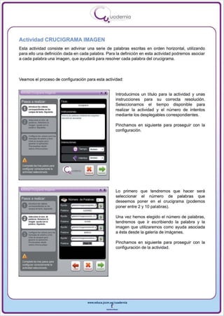 I
                                                                .....'U uod ern ia
                                                                        •

Actividad CRUCIGRAMA IMAGEN
Esta actividad consiste en adivinar una serie de palabras escritas en orden horizontal, utilizando
para ello una definición dada en cada palabra. Para la definición en esta actividad podremos asociar
a cada palabra una imagen, que ayudará para resolver cada palabra del crucigrama .




Veamos el proceso de configuración para esta actividad :


                                                                   •            Introducimos un títu lo para la actividad y unas
 Pasos a reahzar                           T   'clv
                                                                                instrucciones para su correcta resolución .
                                           ~
                                                                                Seleccionamos el tiempo disponible para
                                                                                realizar la actividad y el número de intentos
                                               "1'''« '"
                                                                                mediante los desplegables correspondientes.

                                                                                Pinchamos en siguiente para proseguir con la



       __
                                                                                configuración.
 AConIIg ................... ,..
 V ........ do ocIono> f ......·
       e .................... ""'.
       _
                 ........
              ....      op~¡",
                               .
       • d.,",_iur.




 A
 CompMe los tres paOO$ paf'il
 OO1f'llurar correctamente la
 ac1Mdad seleccionada
                                                           --
       _.   ~       ,
                                                                  ••            Lo primero que tendremos que hacer sera
                                                                                seleccionar el número de palabras que
 Pasos a realIZar
                                                                                deseemos poner en el crucigrama (podemos
                                                                                poner entre 2 y 10 palabras).

                                                                                Una vez hemos elegido el número de palabras,
                                                                                tendremos que ir escribiendo la palabra y la
                                                                                imagen que utilizaremos como ayuda asociada


       -_-
 A     CoroIIogu ............ 1>1, .....                                        a ésta desde la galería de imágenes.
 V ....lIjoodo_'. ......
   Clldl ... _ ....

            ..
       _        .. lIap'iCO«<>n

       AdIo/nJPrtW..-.
                                                                                Pinchamos en siguiente para proseguir con la
                                                                                configuración de la actividad.

 A
 ~ele           los tres pasos para
 ronf'llUfil' corroctame nIe la
 actividad saklccionada




                                                           www.edUCI.Jccm.e~CUldernia



                                                                       --
 