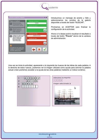 ,
                                                     .....'U uodernia
                                                             •

                                                        •            Introducimos un mensaje de acierto y fallo y
 Pasos a realizar                                                    seleccionamos los sonidos de la galería
                                                                     disponible a través del botón "BUSCAR",

                                                                     Pinchamos en ACEPTAR para            finalizar la
                                                                     configuración de la actividad.

                                                                     Ahora si 10 desea podra visualizar el resultado a
 ~C"'!I""I""_""" "
 u-...... .._ 6...- -
             r..-                                                    través del botón "Previo" dentro de la ventana
      Cli<l<on_orp.,.
    _ ..... .                                                        de administración.
      -~-_:
      ........ _ ...1.....




 A
 Complete li:xI tres PiJ_ para
 o;onF'!IIJ'a' o:neclamente la
 ,ctMdad sel9ccionada




Una vez se inicia la actividad , aparecerán a la izquierda los huecos de las letras de cada palabra. A
la derecha de estos huecos , podremos ver la imagen utilizada como ayuda para adivinar la palabra
actual o bien podremos acceder a la ayuda de las otras palabras mediante un índice numérico.



                   1           A J ED R E   zl                         Seleccione la pregunta:

                   2             A V 10 N                              1, 1213141
                   3         B A Re O                                  Imagen seleccionada: 3

                  4                         I




                                                www.edUCI.Jccm.e~CUldernia



                                                            --
 