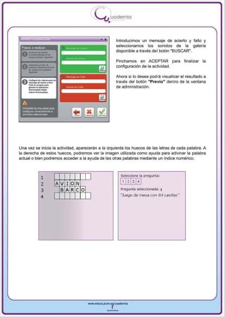 I
                                                   .....'U uodernia
                                                           •

                                                                   Introducimos un mensaje de acierto y fallo y
 Pasos a realizar
                                                                   seleccionamos los sonidos de la galeria
                                                                   disponible a través del botón "BUSCAR",



      ..,.............-.
                                                                   Pinchamos en ACEPTAR para            finalizar la


   -
 A_oI.-.·
 V paIobtao._oI_



 e    CriIl""'Ioo • . - ...... I..
      - . ¡ o o . _ y ......
      Cli<k ............. . ...
      _     .. .. . pll<acio"
      Prfts,..¡ _ _ ,
                                                                   configuración de la actividad.

                                                                   Ahora si 10 desea podra visualizar el resultado a
                                                                   través del botón "Previo" dentro de la ventana
                                                                   de administración.
      ...... 1 .....-oMIilM.
              •




 A
 Complete li:xI tres PiJ_ para
 o;QI1fogurar conectamenle la
 ,ctMdad sel9ccionada




Una vez se inicia la actividad , aparecerán a la izquierda los huecos de las letras de cada palabra. A
la derecha de estos huecos , podremos ver la imagen utilizada como ayuda para adivinar la palabra
actual o bien podremos acceder a la ayuda de las otras palabras mediante un índice numérico.




                     1                         I                     Seleccione la pregunta:

                     2            A V 10 N                           l' 121314 1
                     3              BA Re O                          Pregunta seleccionada: 1

                     4                         I                     "Juego de mesa con 64 casillas"




                                              www.edUCI.Jccm.e~CUldernia



                                                          --
 