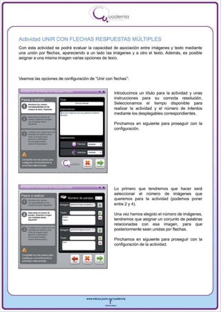 I
                                                                         .....'U uodernia
                                                                                   •

Actividad UNIR CON FLECHAS RESPUESTAS MÚLTIPLES
Con esta actividad se podrá evaluar la capacidad ele asociación entre imágenes y texto mediante
una unión por flechas, apareciendo a un lado las imágenes y a otro el texto. Además, es posible
asignar a una misma imagen varias opciones de texio.




Veamos las opciones de configuración de                                   ~ Unir   con f1echas~:


        ., .,
                                                                                           Introducimos un título para la actividad y unas
                                                                                           instrucciones para su correcta resolución .



                        _
 Pasos a realizar
                                                                                           Seleccionamos el tiempo disponible para
                                                                                           realizar la actividad y el número de intentos
                   ..            ...
   ..- . . .. .
                                                                                           mediante los desplegables correspondientes.
 V     _ ..uII...... _ 1IM9"f'
           ..............
 ~_




       _

                                                                                           Pinchamos en siguiente para proseguir con la
 ACOod_._
 v _ .......... rotlW
                                                                                           configuración.

       _ . . . _61>
       CHolo .. -.copI ..
             por.
       _ _ _ o                          1, (r,   ""''''
       Ad,";. _ _
                                                    6     T oempo   ~

 A                                                  "     lrle<1tos = -

 CQmpleta    loG tres PII'lOS 1181'11
 CCIIlflg...-w cwecameRl8Ia
 actividadselacciooada




       _
                                                                                           Lo primero que tendremos que hacer sera


       --_
 Pasos a realizar
                . ......
 0 ...... . . . .... . ·-
                  _~-
                                                                                           seleccionar el número de imágenes que
                                                                                           queremos para la actividad (podemos poner
                                                                                           entre 2 y 4).

                                                                                           Una vez hemos elegido el número de imágenes,
                                                                                           tendremos que asignar un conjunto de palabras


       _...-
                                                                                           relacionadas con esa imagen , para que
 ft.conIII .... loo •• _ ""01..
                                                                                           posteriormente sean unidas por flechas.
        ....
 V_JOIdoodonoy_
       e...............' .....
       _ _ _o

       _In _ _ ,
                                                                                           Pinchamos en siguiente para proseguir con la
                                                                                           configuración de la actividad.
 A
 Complete los tres pa'lOS para
 cortIlgurat corrOClamante la
 actividad s~




                                                                    www.edUCI.Jccm.e~CUldernia



                                                                                   --
 