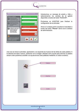 I
                                          .....'U uodernia
                                                  •

                                                          Introducimos un mensaje de acierto y fallo y
 Pasos a realizar
                                                          seleccionamos los sonidos de la galería
                                                          disponible a través del botón "BUSCAR",

                                                          Pinchamos en ACEPTAR pa ra           final izar la
                                                          configuración de la actividad.

                                                          Ahora si 10 desea podra visualizar el resultado a
 e    CdIl""'Ioo • . - ...... I..
      - . ¡ o o . _ y ......
      Cli<k ............. . ...
      _     .. .. . pll<acio"
      Prfts,..¡ _ _ ,
                                                          través del botón "Previo" dentro de la ventana
                                                          de administración.
      ...... 1 .....-oMIilM.
              •




 A
 Complete li:xI tres PiJ_ para
 o;QI1fogurar conectamenle la
 ,ctMdad sel9ccionada




Una vez se inicia la actividad , aparecerán a la izquierda los huecos de las letras de cada palabra. A
la derecha de estos huecos , podremos ver la imagen utilizada como ayuda para adivinar la palabra
actual o bien podremos acceder a la ayuda de las otras palabras mediante un índice numérico.




                                                                  Tablero




                                                                  Ajedrez




                                                                  Avión




                                     www.edUCI.Jccm.e~CUldernia



                                                 --
 
