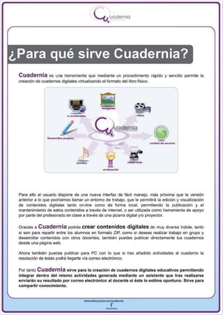I
                                            .....'U uodernia
                                                    •




¿Para qué sirve Cuadernia?
 Cuadernia       es una herramienta que mediante un procedimiento rápido                   y sencillo   permite la
 creación de cuadernos digitales virtualizando el formato del libro f¡sieo.




                                                                               co nllol d. oc:c •• o




                                                                  vldeo -w.b

                                                 .valuaclón




 Para ello el usuario dispone de una nueva interfaz de fácil manejo, más próxima que la versión
 anterior a lo que podríamos llamar un entorno de trabajo, que le permitirá la edición y visualización
 de contenidos digitales tanto on-line como de forma local, permitiendo la publicación y el
 mantenimiento de estos contenidos a través de internet, o ser utilizada como herramienta de apoyo
 por parte del profesorado en clase a través de una pizarra digital y/o proyector.


 Gracias a Cuadernia podrás crear contenidos digitales de muy diversa índole, tanto
 si son para repartir entre los alumnos en formato ZIP, como si deseas realizar trabajo en grupo y
 desa rrollar contenidos con otros docentes, también puedes publicar directamente tus cuadernos
 desde una página web .

 Ahora también puedes publicar para pe con lo que si has añadido actividades al cuaderno la
 resolución de éstas podrá llegarte vía correo electrónico.

 Por tanto Cuadernia sirve para la creación de cuadernos digitales educativos permitiendo
 integrar dentro del mismo actividades generada mediante un asistente que tras realizarse
 enviarán su resultado por correo electrónico al docente si éste lo estima oportuno. Sirve para
 compartir conocimiento .


                                    www.eduea.Jcem.es/cuadernll

                                                   --
 
