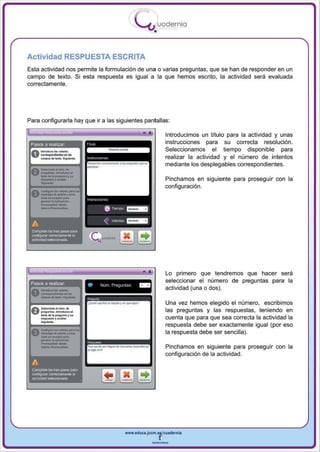 I
                                                                              .....'U uodernia
                                                                                      •

Actividad RESPUESTA ESCRITA
Esta actividad nos permite la formulación de una o varias preguntas, que se han de responder en un
campo de texto. Si esta respuesta es igual a la que hemos escrito, la actividad será evaluada
correctamente.




Para configurarla hay que ir a las siguientes pantallas :

                                                                                 •            Introducimos un título para la actividad y unas
 Pasos a realizar                                                                             instrucciones para su correcta resolución .
                                                                                              Seleccionamos el tiempo disponible para
                                                                                              realizar la actividad y el número de intentos
                                                                                              mediante los desplegables correspondientes.


       ..-
 A . _ o I ...... do
 u ...........·............ ...
   _dolo_o, ..
       ... ,.. .... oocullo,                                                                  Pinchamos en siguiente para proseguir con la
                                                                                              configuración.
 A     c...."""' .... - "0"'"
 V     ...... "' ........ ,....,,·

       ---
       -'"--
       cti ... O<opI01 ""r.
       _     .. lo   apjjoocj6~             ,. (r i   ""''''



                                                          6    T"""I'O   ~


 A                                                        "    lrle<1tos _ _

 CQmpleta    loG tres PII'lOS pa'"
 CCIIlflg...-w cwecameRl8Ia
 actividadselacciooada




                                                                                ••            Lo primero que tendremos que hacer sera


 0 -_.....- .....
 Pasos a realizar
                                                                                              seleccionar el número de preguntas para la
   "' 100.-                                 •         N~m PregU' lil,          ..
                                                                                              actividad (una o dos).




       ._.
       - - - " ' ..... I I I g -
                                                                                              Una vez hemos elegido el número, escribimos
 A - .. ..,¡......                                                                            las preguntas y las respuestas, teniendo en
 V _""'oo.... roduzca"
                                                                                              cuenta que para que sea correcta la actividad la
       _     ... .. P'OV" .... " -
       ... pu ..' •• _ ,




       _-
                                                                                              respuesta debe ser exactamente igual (por eso
 a. C-...... Ioo.- IN"
 U' _)oOdo_' ......
                                     foil
                                                                                              la respuesta debe ser sencilla).
       clld< ...........'''''"
       _ ...al lo oplacl ....
             ..........
        _ _ iouollD<,
                                            ....
                                            FuII_lIOflo09"'doc.-_ ..
                                                      ~
                                                                                              Pinchamos en siguiente para proseguir con la
                                                                                              configuración de la actividad.
 A
 Complete los l/es pasos para
 confogura' COI,..tclllmen!91a
 aotividad seIe<;cion!H!a




                                                                         www.edUCI.Jccm.e~CUldernia



                                                                                     --
 