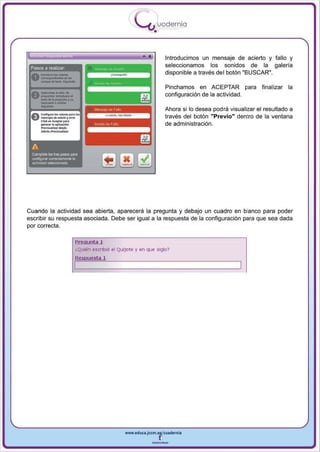 I
                                                               .....'U uod ern ia
                                                                       •

                                                                  •            Introducimos un mensaje de acierto y fallo y
                                                                               seleccionamos los sonidos de la galeria

       ---
 Pasos a realizar
                                                                               disponible a través del botón "BUSCAR",
 0 - ... ·-
        _do_~,




       _
       ..._.- ..
                                                                               Pinchamos en ACEPTAR para            finalizar la



       -
                               ,
        _01-'110
 0        ............
        _ _ .."'*-001                                                          configuración de la actividad.

                                                                               Ahora si 10 desea podra visualizar el resultado a
 ello ConIIg",....._ por. k>o
 U "''')00'''_, .......                                                        través del botón "Previo" dentro de la ventana
                  'po'"
        Cliclo: .........
        ¡pon ...o, lo oplloodokl.                                              de administración.
        _ .....11<0'_'
        • _ _ 11 ...1_.




 A
  Complete kili tre:I P<l~ P<l1'lI
  confogurar correctamente ~
  actividad seleedonada




Cuando la actividad sea abierta , aparecerá la pregunta y debajo un cuadro en blanco para poder
escribir su respuesta asociada . Debe ser igual a la respuesta de la configu ración para que sea dada
por correcta.

                                    Pr egunta 1
                                    ¿Quién escribió el Quijote y en que siglo?
                                    Resp u esta 1




                                                          www.edUCI.Jccm.e~CUldernia



                                                                      --
 