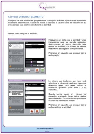 I
                                                                          .....'U uod ern ia
                                                                                  •

Actividad ORDENAR ELEMENTO
El objetivo de esta actividad es que generemos un conjunto de frases o párrafos que aparecerán
inicialmente desordenados. Cuando se realice la actividad el usuario habrá de colocarlos en su
orden correcto para resolver correctamente la actividad.




Veamos como configurar la actividad :


     ','   ...                                                               •            Introducimos un título para la actividad y unas
 Pasos a realizar                                                                         instrucciones para su correcta resolución .
                                                                                          Seleccionamos el tiempo disponible para
                                                                                          realizar la actividad y el número de intentos
                                                                                          mediante los desplegables correspondientes.
 A.-""""-
 Uso - - _ . . - . . . ,
      Ioo ....... _ _ ift

      -'...-                                                                              Pinchamos en siguiente para proseguir con la
                                                                                          configuración.
 A    c...."""' ..... - "0"'"
 V    ...... "' ........ ,_·

      ---
      -'"--
      cfl<k ... A<",,01 "" ••
      _     .. lo apjjoocj6~
                                       "   (r i   ""''''


                                                     6     T"""I'O   ~


 A                                                   "     lrle<1tos _ _

 CQmpleta   loG tres PII'lOS pa'"
 CCIIlflg...-w cwecameRl8Ia
 actividadselacciooada




     ....

  _
                                                                                          Lo primero que tendremos que hacer será
              -




 0--_
 Pasos a reallzar

             .. ......
      ......_ ... ·....
                                                                                          seleccionar el número de palabras o frases que
                                                                                          deseamos poner para poder realizar la
                                                                                          ordenación (podemos poner entre 2 y 10

 A-oI--.
      _ .0Ig-
                  _~-




                                                                                          elementos ).
 V' k ...,.. _ _ -
      ....... Iooopa_ ..
                                                                                          Cuando hemos puesto el            número de
                                                                                          elementos, aparecerán debajo tantos cuadros


      _._ -
 A.                            ""'00
 v-"" .. -..., .....·
      ~g ....... _
                                                                                          como elementos. En estos cuad ros pondremos
      C!doon_.. ",'.
      _ ....... .,.-0"
                                                                                          en orden los elementos a ordenar.
   ........uaIiu'_·
              ....
                                                                                          Pinchamos en siguiente para proseguir con la
 A                                                                                        configu ración de la actividad.
 Complete los tfes pa'lOS para
 configurar corr6Clamente la
 ~Gtividat! s~




                                                                     www.edUCI.Jccm.e~CUldernia



                                                                                 --
 