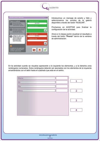 I
                                              .....'U uod ern ia
                                                      •

       .   .                                     •            Introducimos un mensaje de acierto y fallo y
 Pasos a realizar                                             seleccionamos los sonidos de la galeria
                                                              disponible a través del botón "BUSCAR",

                                                              Pinchamos en ACEPTAR pa ra           final izar la
   m__


      --
 A-"""'-
 v .. -,Iooft--.

 Ac...!I""I ...._
 u-...... .. ..- r - .
      Cli<l<on_orp.,.
      _    ..... . _ 6 ...
                             ..... ,..
                                                              configuración de la actividad.

                                                              Ahora si 10 desea podra visualizar el resultado a
                                                              través del botón "Previo" dentro de la ventana
                                                              de administración.
      -~-_:
      ........ _ ...1.....




 A
 Complete li:xI tres PiJ_ para
 o;onF'!IIJ'a' o:neclamente la
 ,ctMdad sel9ccionada




En la actividad cuando se visualice aparecerán a la izquierda los elementos , y a la derecha unos
rectángulos numerados. Estos rectángulos deberán ser asociados con los elementos de la izquierda
arrastrándolos con el ratón hasta el cuadrado que esta en el centro.



                   IMama                                          1
                                                                  I              I
                   IMI                                                                     1
                                                                  1
                                                                  I              I
                   1
                   M,                                             1
                                                                  I              I
                   IMlma                                          1
                                                                  I              I         2


                                                                                           3



                                                                                           4




                                         www.edUCI.Jccm.e~CUldernia



                                                     --
 