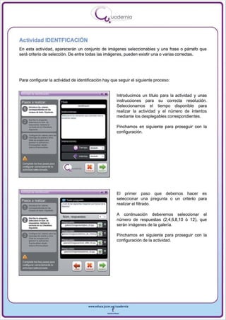 I
                                                                     .....'U uod ern ia
                                                                             •

Actividad IDENTFICACIÓN
En esta actividad, aparecerán un conjunto de imágenes seleccionables y una frase o párrafo que
sera criterio de selección. De entre todas las imágenes , pueden existir una o varias correctas_




Para configurar la actividad de identificación hay que seguir el siguiente proceso:


                                                                        •            Introducimos un título para la actividad y unas
 Pasos a realizar                                                                    instrucciones para su correcta resolución .
                                                                                     Seleccionamos el tiempo disponible para
                                                                                     realizar la actividad y el número de intentos
                                                                                     mediante los desplegables correspondientes.


       ..-
 A._lop_.
 u_-.....•.._10
    ....... _".
       eor ..... .., •• c_.....                                                      Pinchamos en siguiente para proseguir con la
                                                                                     configuración.
 A     c...."""' .... - "0"'"
 V     ...... "' ........ ,....,,·

       ---
       -'"--
       cfl<k ... A<",,01 "",.
       _     .. lo
                 apjjoocj6~
                                     " (r,   ""''''

                                                6     T"""I'O   ~


 A                                              "     lrle<1tos _ _

 CQmpleta   loG tres PII'lOS pa'"
 CCIIlflg...-w cwecameRl8Ia
 actividadselacciooada




                                                                                     El primer paso que debemos hacer es
 Pasos a realizar
                                                                                     seleccionar una pregunta o un criterio para
                                                                                     realizar el filtrado .

                                                                                     A continuación deberemos seleccionar el
                                                                                     número de respuestas (2,4,6,8,10 ó 12), que
                                                                                     serán imágenes de la galería.

                                                                                     Pinchamos en siguiente para proseguir con la
                                                                                     configuración de la actividad.



 A
 Completa loo tres pasos para
 CCIIlrig.llar corr8C1ameR8 la
 actividadsllieccianada




                                                                www.edUCI.Jccm.e~CUldernia



                                                                            --
 