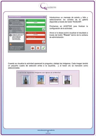I
                                                  .....'U uod ern ia
                                                           •

                                                     •              Introducimos un mensaje de acierto y fallo y
 Pasos a realizar                                                   seleccionamos los sonidos de la galeria




      __
                                                                    disponible a través del botón "BUSCAR",




      -
                                                                    Pinchamos en ACEPTAR pa ra           final izar la
 A-lo....,...
             .... ......
 V - .. -- ...                                                      configuración de la actividad.
      ""-'.,.uC_
                                                                    Ahora si 10 desea podra visualizar el resultado a
 Ac...!I""I ...._            ..... ,..
 U-...... .. ..- r - -                                              través del botón "Previo" dentro de la ventana
   Cli<l<on_orp.,.
      _    ..... . _ 6 ...                                          de administración.
      -~-_:
      ........ _ ...1.....




 A
 Complete li:xI tres PiJ_ para
 o;onF'!IIJ'a' o:neclamente la
 ,ctMdad sel9ccionada




Cuando se visualice la actividad aparecerá la pregunta y debajo las imágenes. Cada imagen tendrá
un pequeño cuadro de selección arriba a la izquierda , y al hacer elie se marcarán como
seleccionadas.

                  ¿Cuál de las siguientes Imágenes son típicas de la Mancha?
                                         .J rr--.......,           .J ,------,




                                             www.edUCI.Jccm.e~CUldernia



                                                           --
 
