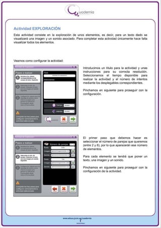 I
                                                                        .....'U uodernia
                                                                                •

Actividad EXPLORACiÓN
Esta actividad consiste en la exploración de unos elementos, es deci r, para un texto dado se
visualizará una imagen y un sonido asociado. Para completar esta actividad únicamente hace falta
visualizar todos los elementos.




Vea mas como configurar la actividad:

                                                                           •            Introducimos un título para la actividad y unas
 Pasos a realizar                                                                       instrucciones para su correcta resolución .
                                                                                        Seleccionamos el tiempo disponible para
                                                                                        realizar la actividad y el número de intentos
                                                                                        mediante los desplegables correspondientes.

                                                                                        Pinchamos en siguiente para proseguir con la
                                                                                        configuración.
 A     c...."""' .... - "0"'"
 V     ...... "' ........ ,....,,·

       ---
       -'"--
       cfl<k ... A<",,01 "",.
       _     .. lo apjjoocj6~        "   (r i   ""''''


                                                   6     T"""I'O   ~


 A                                                 "     lrle<1tos _ _

 CQmpleta    loG tres PII'lOS pa'"
 CCIIlflg...-w cwecameRl8Ia
 actividadselacciooada




                                                                                        El primer paso que debemos hacer es
 Pasos a realizar
                                                                                        seleccionar el número de parejas que queremos
                                                                                        (entre 2 y 8) , por lo que aparecerán ese número
                                                                                        de elementos.

                                                                                        Para cada elemento se tendrá que poner un
                                                                                        texto, una imagen y un sonido .

                                                                                        Pinchamos en siguiente para proseguir con la
                                                                                        configuración de la actividad.



 A
 Completa loo tres pasos para
 CCIIlrig.llar corr8C1ameR8 la
 actividadsllieccianada




                                                                   www.edUCI.Jccm.e~CUldernia



                                                                               --
 