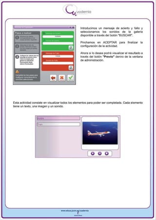 I
                                                  .....'U uodernia
                                                          •

                                                     •            Introducimos un mensaje de acierto y fallo y
 Pasos a realizar                                                 seleccionamos los sonidos de la galeria
                                                                  disponible a través del botón "BUSCAR",




      -
                                                                  Pinchamos en ACEPTAR pa ra           final izar la
 A-"-""
 V....,.,..·_ .. -
   _ . . . -..-1"1>_                                              configuración de la actividad.

                                                                  Ahora si 10 desea podra visualizar el resultado a
 Ac...!I""I ...._            ..... ,..
 U-...... .. ..- r - -                                            través del botón "Previo" dentro de la ventana
   Cli<l<on_orp.,.
      _    ..... . _ 6 ...                                        de administración.
      -~-_:
      ........ _ ...1.....




 A
 Complete li:xI tres PiJ_ para
 o;onF'!IIJ'a' o:neclamente la
 actividad sel9ccionada




Esta actividad consiste en visualizar todos los elementos pa ra poder ser completada . Cada elemento
tiene un texto, una imagen y un sonido .



                                   Vl'Vión

                                  lTre:n




                                                                       [o                 )




                                             www.educl.Jccm.e~CUldernia



                                                         --
 