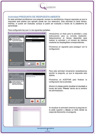 I
                                                         .....'U uodernia
                                                               •

Actividad PREGUNTA DE RESPUESTA ABIERTA
En esta actividad escribiremos una pregunta , aunque no escribiremos ninguna respuesta ya que la
respuesta será abierta (por ejemplo puede ser una redacción). Esta actividad no tiene tiempo,
intentos, ni puede ser evaluada; aunque si podrá ser evaluada a través de la plataforma de
aprendizaje .

Para configurarla hay que ir a las siguientes pantallas:
                                                          •            Introducimos un títu lo para la actividad y unas
 Pasos a realizar                                                      instrucciones para su correcta resolución .
                                                                       Seleccionamos el tiempo disponible para
                                                                       realizar la actividad y el número de intentos
                                                                       mediante los desplegables correspondientes.

                                                                       Pinchamos en siguiente para proseguir con la
                                                                       configuración .




                                                         ..
                                                                       Para esta actividad únicamente necesitaremos
                                                                       escribir la pregunta, ya que la respuesta esta
                                                                       abierta.

                                                                       Pinchamos en ACEPTAR para            finalizar la
                                                                       configuración de la actividad.

                                                                       Ahora si lo desea podrá visualizar el resultado a
                                                                       través del botón " Previo~ dentro de la ventana
                                                                       de administración.




       -C' .... _   ... CH ... Io_~   ...   p"'>,_""""                 Al visualizar la actividad veremos la pregunta en
                                                                       la parte superior y debajo un texto donde se
                                                                       responda libremente a la pregunta .




                                                  www.edUCI.Jccm.e~CUldernil



                                                              --
 