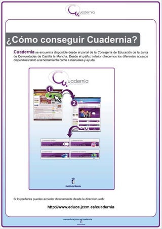 I
                                           .....'U uodernia
                                                  •




¿Cómo conseguir Cuadernia?
 Cuadernia se encuentra disponible desde el portal de la Consejería de Educación de la Junta
 de Comunidades de Castilla la Mancha. Desde el gráfico inferior ofrecemos los diferentes accesos
 disponibles tanto a la herramienta como a manuales y ayuda.




                                         uadernia
                                       •



                 _..- . -.
                         -   "--


                                                                  •




 Si lo prefieres puedes acceder directamente desde la dirección web:

                         hltp://www.educa.jccm.es/cuadernia


                                     www.edUCI.Jccm.e~CUldernia



                                                 --
 