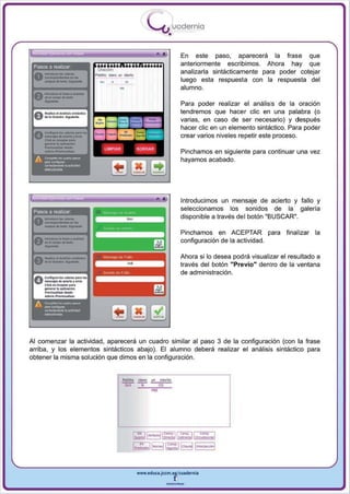 I
                                                                        .....'U uod ern ia
                                                                                  •

                                                                                           En este paso, aparecerá la frase que
                                                                                           anteriormente escribimos. Ahora hay que

                                                 .,
 Pasos a realizar
                                                                                           analizarla sintácticamente para poder cotejar
                                                                                           luego esta respuesta con la respuesta del



         -
                                                       •
                                                                                           alumno.
 ~ ....-..... hN'''''''''
 Vonol~do_

                                                                                           Para poder realizar el análisis de la oraclon
                                                                                           tendremos que hacer elie en una palabra (o
                                                                                           varias , en caso de ser necesario) y después


         _
                                                                                           hacer elie en un elemento sintáctico. Para poder
 O ....
         C............. _               pat.'"
                                                                                           crear varios niveles repetir este proceso.

         --
     o   ...........     _rO<JOr.
         Cbon,f.(;eplo<,.,.
                      ~         .....
         .......,...................                                                       Pinchamos en siguiente para continuar una vez
                                                                                           hayamos acabado.




                                                                                           Introducimos un mensaje de acierto y fallo y
 Pasos a realizar
                                                                                           seleccionamos los sonidos de la galería
                                                                                           disponible a través de l botón "BUSCAR".




         -
                                                                                           Pinchamos en ACEPTAR para            finalizar la
 a , _ ... _ . -
 V''''OI_''-                                                                               configuración de la actividad .

 a-· . . . ._·-
 V       ..... ~·....-
                                                                                           Ahora si lo desea pod rá visualizar el resultado a
                                                                                           través del botón "Previo" dentro de la ventana
                                                                                           de administración.
         c........ IotV._ ........


         ---,
 O,      -.¡oo .. _      . .......
         CIi<II on "<OpIor por •
         ....... .. . _6n.
         _    , . _... IIu<.




Al comenzar la actividad , aparecerá un cuadro similar al paso 3 de la configuración (con la frase
arriba , y los elementos sintácticos abajo). El alumno deberá realizar el análisis sintáctico para
obtener la misma solución que dimos en la configuración .


                                                      P~bI~o   d ~fO   un   d ~y ~o
                                                       SUJ       rol         CO
                                                                        ~,




                                                             1~:!oI81=~) [b;:!J[o!':~1
                                                             1..l"_IB~~I'-1


                                                               www.edUCI.Jccm.e~CUldernia



                                                                                  --
 