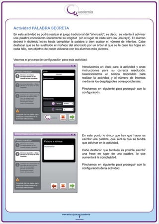 I
                                                                   .....'U uod ern ia
                                                                           •

Actividad PALABRA SECRETA
En esta actividad se podrá realizar el juego tradicional del ~ahorcado~, es decir, se intentará adivinar
una palabra conociendo únicamente su longitud (en el lugar de cada letra irá una raya). El alumno
deberá ir diciendo letras hasta completar la palabra o bien acabar el número de intentos. Cabe
destacar que se ha sustituido el muñeco del ahorcado por un árbol al que se le caen las hojas en
cada fallo, con objetivo de poder uti liza rse con los alumnos más jóvenes.


Veamos el proceso de configuración para esta actividad :

                                                                      •            Introducimos un título para la actividad y unas
 Pasos a realizar                                                                  instrucciones para su correcta resolución .
                                                                                   Seleccionamos el tiempo disponible para
                                                                                   realizar la actividad y el número de intentos



      -
                                                                                   mediante los desplegables correspondientes.
    _ .......
 f) __ .... <MI"" .......
                                btt6~_.




                                                                                   Pinchamos en siguiente para proseguir con la


       _._--
 v -......... r .,.,.
 Ac~ ... _""' ...



        ,._
       CMcIo .. .. _6n
    -.copo .. .....
       _

      ....,   ..          ...
                                          "'" ""
                                               6   Toern¡x>   =-
                                                                                   configuración.




                                              "lflI...,tos _ _
 A
 Complete los tres pesos para
 CCitlhgurnr COO'8Clam.:mte la
 8ctMdad sllllKx:ionada




                                                                                   En este punto lo único que hay que hacer es


 .---
   _-_
 Pasos a realizar
      ....
  ---...-.
  -_
                                .....
                                                                                   escribir una palabra, que será la que se tendrá
                                                                                   que adivinar en la acti vidad .




      ..-
                                                                                   Cabe destaca r que también es posible escribir
 f) -"..........""' .........
        .. ........... u .. .                                                      una frase en lugar de una palabra, lo que
                                                                                   au mentará la complej idad .

 A                        •• _pM.l ..
 V
       ~too
      ..............- y """'·                                                      Pinchamos en siguiente para proseguir con la

      ----
      """"'-
       CII<II"'~"IN'"
       _   ....        ~On
                                                                                   configu ración de la actividad .



 A
 Complete 105 tres pa'!OS para
 ccnhgLnr OOITec1ameolll la
 actIVidad         $!!Ioccionada




                                                              www.edUCI.Jccm.e~CUldernia



                                                                          --
 