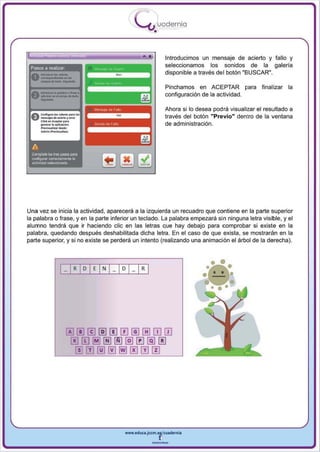 I
                                              .....'U uod ern ia
                                                      •

                                                              Introducimos un mensaje de acierto y fallo y
 Pasos a realizar
                                                              seleccionamos los sonidos de la galeria
                                                              disponible a través del botón "BUSCAR",
 0 - ... ·-
   ---~
   _do_"-'
                                                              Pinchamos en ACEPTAR pa ra           final izar la
 A

       -
       _lapolob<ao_.
 " , _ _ .. 0 1 _ , , " _                                     configuración de la actividad.

                                                              Ahora si 10 desea podrá visualizar el resultado a


       --_:
 a. e....guoo... _ ,om>r·
 U-.joo
                    100 • . - ""'0 1..
                                                              través del botón "Previo" dentro de la ventana
       c'"'" ............. p'"
       _       .... opli<aciln'l.                             de administración.
       ...... ~ .... iuot.




  A
 ComplijW 10:$ tres pasos para
  conrogur~,   COI18Clamenl8la
  actividad seleccionada




Una vez se inicia la actividad , aparecerá él la izq u ierda un recuad ro que contiene en la parte superior
la palabra o frase , y en la parte inferior un teclado . La palabra empezará si n ninguna letra visible , y el
alumno tendrá que ir haciendo elie en las letras que hay debajo para comprobar si existe en la
palabra, quedando después deshabilitada dicha letra. En el caso de que exista, se mostraran en la
parte superior, y si no existe se perderá un intento (realizando una animación el árbol de la derecha).




                                         www.edUCI.Jccm.e~CUldernia



                                                     --
 