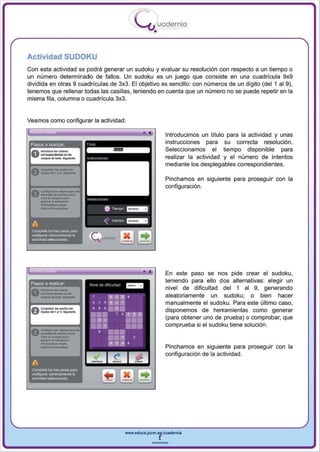 I
                                                         .....'U uod ern ia
                                                                 •

Actividad SUDOKU
Con esta actividad se podrá generar un sudoku y evaluar su resolución con respecto a un tiempo o
un número determinado de fallos. Un sudoku es un juego que consiste en una cuad rícula 9x9
dividida en otras 9 cuadrículas de 3x3. El objetivo es sencillo: con números de un dígito (del 1 al 9),
tenemos que rellenar todas las casillas, teniendo en cuenta que un número no se puede repetir en la
misma fila, columna o cuad rícula 3x3.


Veamos como configurar la actividad:

                                                            •            Introducimos un título para la actividad y unas
 Pasos a realizar                                                        instrucciones para su correcta resolución .
                                                                         Seleccionamos el tiempo disponible para
                                                                         realizar la actividad y el número de intentos
                                                                         mediante los desplegables correspondientes.
                   ... _-
 f) _Il0l' ... .......
      ~,



                                                                         Pinchamos en siguiente para proseguir con la
                                                                         configuración.

      _._--
      _1o_6n
 v -......... r .,.,.
 Ac~ ... _""' ...



       ,._
      CMcIo ..
    -.copo .. .....

      ....,   ..     ...
                                "'" ""
                                                    =-
                                                    =-
                                     6 Toern¡x>
 A                                  ,,'flI...,tos
 Complete los tres pesos para
 CClnhgurnr OOIT8Clam.:mte la
 8ctMdad sllllKx:ionada




                                                                         En este paso se nos pide crear el sudoku,
                                                                         teniendo para ello dos alternativas: elegir un

 0 ---_-_
      _
 Pasos a realizar
             .....
   .... .. -...-.                                                        nivel de dificultad del 1 al 9, generando
                                                                         aleatoriamente un sudoku; o bien hacer
                                                                         manualmente el sudoku. Para este último caso,
                                                                         disponemos de herramientas como generar
                                                                         (para obtener uno de prueba) o comprobar, que
                                                                         comprueba si el sudoku tiene solución.
 A ~too •• _pM.l..


       ---
 V_do ....... ,,,,,,,

      ---
      CIi<II ... ~ ....,..
      _      ..


      ........
                   II~On




                                                                         Pinchamos en siguiente para proseguir con la
                                                                         configuración de la actividad.
 A
 Complete 105 tres pasos para
 coofogut8r OOITeclamente la
 actividad         s~




                                                    www.edUCI.Jccm.e~CUldernia



                                                                --
 