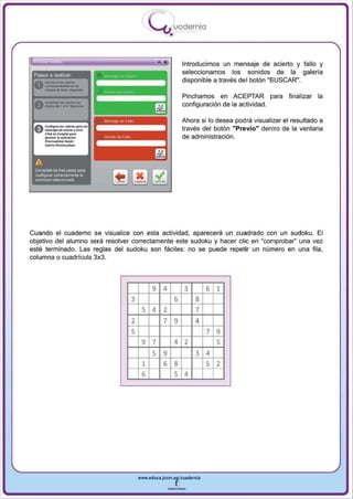 I
                                             .....'U uod ern ia
                                                      •

                                                              Introducimos un mensaje de acierto y fallo y
 Pasos a realizar
                                                              seleccionamos los sonidos de la galeria
                                                              disponible a través del botón "BUSCAR",
 0 - ... ·-
   ---~
   _do_"-'
                                                              Pinchamos en ACEPTAR pa ra           final izar la
 Ac................ _
 V dIgIIoo do! '01 • . . . -                                  configuración de la actividad.

                                                              Ahora si 10 desea podrá visualizar el resultado a


      --_:
 a. e....1I"'"... _. - ""'0·1..
 u-.joo 100 • ,om>r                                           través del botón "Previo" dentro de la ventana
       c'"'" ............. p'"
       _      .... a pli<aciln'l.                             de administración.
       ...... ~ .... iuot.




 A
 ComplijW 10:$ tres pasos para
 conrogur~,   COI18Clamenl8la
 actividad seleccionada




Cuando el cuaderno se visualice con esta actividad , aparecerá un cuadrado con un 5udoku . El
obj etivo del alumno será resolver correctamente este sudoku y hacer elie en "comprobar" una vez
esté terminado. Las reglas del sudoku son fáciles: no se puede repetir un número en una fila,
col umna o cuad rícula 3x3 .




                                             9    4           3       6 1
                                    3                     6       8
                                         5 4      2               7
                                    2             7       9       4
                                    5                                 7 9
                                         9 7              4 2           5
                                           5 9                    3 4
                                         1   6 8                    5 2
                                         6     5 4




                                        www.edUCI.Jccm.e~CUldernia



                                                      --
 