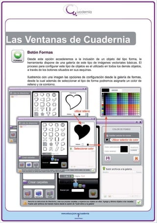 I
                                   .....'U uodernia
                                           •




Las Ventanas de Cuadernia
    Botón Formas
    Desde esta opción accederemos a la inclusión de un objeto del tipo forma , la
    herramienta dispone de una galería de este tipo de imágenes vectoriales básicas. El
    proceso para configurar este tipo de objetos es el utilizado en todos los demás objetos ,
    a través de los botones situados en sus esquinas .

    Ilustremos con una imagen las opciones de configuración desde la galería de formas,
    desde la cual además de seleccionar el tipo de forma podremos asignarle un color de
    relleno y de contorno.




                                                                         COLOR DE FONDO




                                                                                            _.
                                                                                            -
                                                              . . Subir archivos a la galerla .
                                                                                                  .-



                              www.edUCI.Jccm.e~CUldernia



                                          --
 