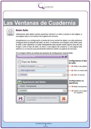 I
                                     .....'U uodernia
                                             •




Las Ventanas de Cuadernia
    Botón Salto
    Utilizaremos este objeto cuando queramos introducir un salto o acceso a otra página, a
    una página web o a un archivo de la galería de recursos.

    Accederemos a su configuración a través del icono central de objeto y en ella podremos
    configurar tanto el aspecto del salto, es decir, si utilizamos una imagen como botón para
    el salto o bien utilizamos un botón transparente para situarlo sobre alguna zona de una
    imagen, como el tipo de salto , es decir, a otra página del cuaderno , a una página web
    externa o a un recurso que previamente hallamos subido a la galería de recursos.

    En la imagen inferior se ilustras las opciones de configuración mencionadas .

                                                                   ... X
                                                                           Configuramos el tipo
      ~ Tipo de Salto:                                                     de salto:
       !! Sa~ar   a la página: LI, -_-----'
                                  '       o)                            :t-~~ Salt,,,      a otra página

       u Abrir página web :                                             :t-~~ A,bdi,      un enlace web

       u Fichero                                                        =t-~~ A,b,;¡, un recurso



                                                                           Configuramos su
                                                                           apariencia:



                                                                                           una imagen
                                                                           ---l~ lJIiII;;za'
                                                                                    de la galería


                   Para configurar el salto seleccione su tipo y
                   su apariencia.




                                www.edUCI.Jccm.e~CUldernia



                                            --
 