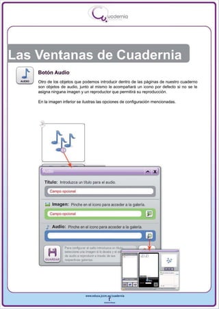 I
                                          .....'U uodernia
                                                 •




Las Ventanas de Cuadernia
    Botón Audio
    Otro de los objetos que podemos introducir dentro de las páginas de nuestro cuaderno
    son objetos de audio , junto al mismo le acompañará un icono por defecto si no se le
    asigna ninguna imagen y un reproductor que permitirá su reproducción .

    En la imagen inferior se ilustras las opciones de configuración mencionadas.




                                                                          ... X
       Titulo: Introduzca un título para el audio.

           Campo opcional


       g    Imagen: Pinche en el icono para acceder a la galería.

           Campo opcional


            Aud i o : Pinche en el icono             acceder a la




                   Para oonfigurar imagen si lo claséa un
                   seleccione una el salto introduzca y el ~"~~¡¡¡¡¡¡¡¡¡¡¡if~~::::~~"'''''''
                                                            ;
                   de audKl a reproducir a través de &15
       GUARDA.R    respectivas galerias




                                  www.edUCI.Jccm.e~CUldernia



                                                --
 