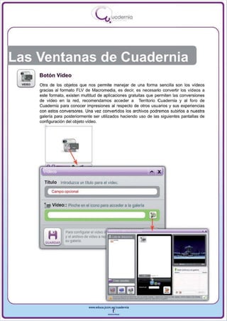I
                                      .....'U uodernia
                                             •




Las Ventanas de Cuadernia
    Botón Vídeo
    Otra de los objetos que nos permite manejar de una forma sencilla son los videos
    gracias al formato FLV de Macromedia, es decir, es necesario convertir los videos a
    este formato, existen multitud de aplicaciones gratuitas que permiten las conversiones
    de vídeo en la red , recomendamos acceder a Territorio Cuadernia y al foro de
    Cuadernia para conocer impresiones al respecto de otros usuarios y sus experiencias
    con estos conversores. Una vez convertidos los archivos podremos subirlos a nuestra
    galería para posteriormente ser utilizados haciendo uso de las siguientes pantallas de
    configuración del objeto video.




      Título Introduzca un título para el video.

          Campo opcional


      •   Video :: Pinche en el icono para acceder a la galería




                 Para configurar el
                 y el archivo de video a
      GUAROAR    su galeria




                                www.edUCI.Jccm.e~CUldernia



                                            --
 