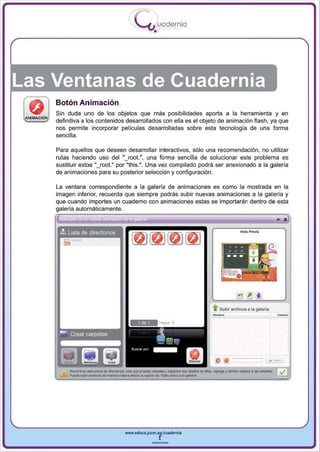 I
                                    .....'U uodernia
                                            •




Las Ventanas de Cuadernia
    Bolón Animación
    Sin duda uno de los objetos que más posibilidades aporta a la herramienta y en
    definitiva a los contenidos desarrollados con ella es el objeto de animación flash , ya que
    nos permite incorporar películas desarrolladas sobre esta tecnología de una forma
    sencilla.

    Para aquellos que deseen desarrollar interactivos, sólo una recomendación , no utilizar
    rutas haciendo uso del "_ fOOt.", una forma sencilla de solucionar este problema es
    sustituir estos "_ fOOt." por "this.". Una vez compilado podrá ser anexionado a la galería
    de animaciones para su posterior selección y configuración .

    La ventana correspondiente a la galería de animaciones es como la mostrada en la
    imagen inferior, recuerda que siempre podrás subir nuevas animaciones a la galería y
    que cuando importes un cuaderno con animaciones estas se importarán dentro de esta
    galería automáticamente .




                                                                 --
                                                                 . . Subir arcflivos a la galeria.




                               www.edUCI.Jccm.e~CUldernia



                                           --
 