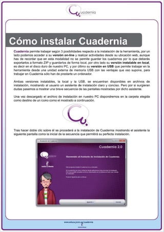 I
                                             .....'U uodernia
                                                     •




Cómo instalar Cuadernia
Cuadernia perm ite trabajar según 3 posibilidades respecto a la instalación de la herramienta, por un
lado podemos acceder a su versión on-line y realizar actividades desde su ubicación web, aunque
has de recordar que en esta modalidad no se permite guardar los cuadernos por lo que deberás
exportarlos a formato Z IP y guardarlos de forma local, por otro lado su versión instalable en local,
es decir en el disco duro de nuestro pe, y por último su versión en USB que perm ite trabajar en la
herramienta desde una unidad externa de memoria USB con las ventajas que eso supone , para
trabajar en Cuadernia sólo han de prestarte un ordenador.

Ambas versiones instala bies, la local y la USB, se encuentran disponibles en archivos de
instalación, mostrando al usuario un asistente de instalación claro y conciso. Pero por si surgieran
dudas pasemos a mostrar una breve secuencia de las pantallas mostradas por dicho asistente.

Una vez descargado el archivo de instalación en nuestro pe dispondremos en la carpeta elegida
como destino de un icono como el mostrado a continuación .


                                    f




Tras hacer doble elic sobre él se procederá a la instalación de Cuadernia mostrando el asistente la
siguiente pantalla como la inicial de la secuencia que permitirá su perfecta instalación.




                                        www.edUCI.Jccm.e~CUldernia



                                                    --
 