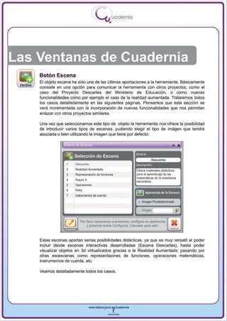 I
                                             .....'U uod ern ia
                                                       •




Las Ventanas de Cuadernia
    Botón Escena
    El objeto escena ha sido una de las últi mas aportaciones a la herramienta. Básicamente
    consiste en una opción para comun icar la herramienta con otros proyectos, como el
    caso del Proyecto Descartes del Ministerio de Educación, o como nuevas
    funcionalidades como por ejemplo el caso de la realidad aumentada. Trataremos todos
    los casos detalladamente en las siguientes páginas. Pensamos que esta sección se
    verá incrementada con la incorporación de nuevas funcionalidades que nos permitan
    enlazar con otros proyectos similares .

    Una vez que seleccionamos este tipo de objeto la herramienta nos ofrece la posibilidad
    de introducir varios tipos de escenas, pudiendo elegir el tipo de imágen que tendrá
    asociada o bien utilizando la imagen que tiene por defecto:



                 .
                1:'".   ., •

                 -      ,                                          Escena
                   ~ Selección de Escena
                            Descartes                              Oescnpci6l1
                   2        Realidad AurneI1 tada                   orrece materiales didácticos
                   3        Representación de h.nciones             para el aprendizaje de las
                                                                    malemáticas de la ensei'ianza
                   4
                   5
                   6
                            -...,.,.,
                            Rayos X


                            RoIoj
                                                                    secoodaria


                                                                   ~ Aparienc ia de la Escena
                   7        IflSln.rnootos de coorda
                                                                    ~   Imagen Predeteoninada

                                                                    v Imagen                     (E)
                               PO( favor seleccione una escena, configure su apariencia      •
                                   y presione sobre Configurar. Cancelar para salir.
                                                                                            -
    Estas escenas aportan serias posibilidades didácticas, ya que es muy versatil al poder
    incluir desde escenas interactivas desarrolladas (Escena Descartes), hasta poder
    visualizar objetos en 3d virtualizados gracias a la Realidad Aumentada ; pasando por
    otras escescenas como representacines de fu nciones, operaciones matemáticas,
    instrumentos de cuerda, etc.

    Veamos detalladamente todos los casos.




                                      www.edUCI.Jccm.e~CUldernia



                                                       --
 