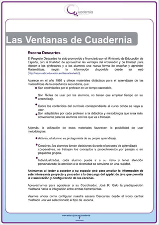 I
                                         .....'U uodernia
                                                 •




Las Ventanas de Cuadernia
    Escena Descartes
    El Proyecto Descartes ha sido promovido y financiado por el Ministerio de Educación de
    España, con la finalidad de aprovechar las ventajas del ordenador y de Internet para
    ofrecer a los profesores y a los alumnos una nueva forma de enseñar y aprender
    Matemáticas,     según      la   información     disponible    desde     su     web
    (http://recursostic.educacion.es/descartes/web/).


    Aparece en el año 1998 y ofrece materiales didácticos para el aprendizaje de las
    matemáticas de la enseñanza secundaria, que:
         • Son controlables por el profesor en un tiempo razonable.

            Son fáciles de usar por los alumnos, no tienen que emplear tiempo en su
          • aprendizaje.

          • Cubre los contenidos del currículo correspondiente al curso donde se vaya a
            usar.
          • Son adaptables por cada profesor a la didáctica y metodología que crea más
            conveniente para los alumnos con los que va a trabajar.


    Además , la utilización de estos materiales favorecen la posibi lidad de usar
    metodologías:

           • Activas , el alumno es protagonista de su propio aprendizaje.

           • Creativas, los alumnos toman decisiones durante el proceso de aprendizaje
             cooperativas, se trabajan los conceptos y procedimientos por parejas o en
             pequeños grupos.

           •Individualizadas,   cada alumno puede ir a su ritmo y lener atención
             personalizada; la atención a la diversidad se convierte en una realidad.

    Animamos al lector a acceder a s u espacio web para ampliar la información de
    este interesante proyecto y proceder a la descarga del applet de java que permite
    la visualización y configuración de las escenas.

    Aprovechamos para agradecer a su Coordinador, José R. Galo la predisposición
    mostrada hacia la integración entre ambas herramientas.

    Veamos ahora como configurar nuestra escena Descartes desde el icono central
    mostrado una vez seleccionado el tipo de escena.




                                   www.edUCI.Jccm.e~CUl dern ia



                                                --
 