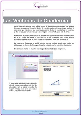 I
                                               .....'U uodernia
                                                     •




Las Ventanas de Cuadernia
              Como podemos observar en el gráfico hemos de distinguir entre dos casos a la hora de
              introducir una escena Descartes dentro de nuestro cuaderno Cuadernia, por un lado el
              caso en el que insertemos una escena ya existente dentro de nuestra lista de escenas,
              y otra en la que creamos una nueva escena para ser insertada en la lista de éstas.

              Resaltamos de nuevo la necesidad de disponer del applet de Descartes instalado. tanto
              en el pe donde se realice la maquetación de los cuadernos para poder realizar
              previsualizaciones, como en el   pe desde el que se vaya a ejecutar el cuaderno.
              La escena de Descartes se abrirá siempre en una ventana aparte para poder ser
              utilizada IXX el alumno de forma paralela a la resolución de los ejercicios planteados.



     -, __..._,--
              En la imagen inferior se muestra una imagen del resultado de la integración.

       ....                          "'. '''-'', ,



                                                                 e
                                                             _.-10
                                                                              •
                                                             ........
                                                             _       1 _        •
                                                                              ~.--~r,o .   _   •
                                                              ..n ... ..t..o.-
                                                              co.... eA>.o...
                                                                 '8 " • aie • O.f1T




  El usuario tan sólo tendrá que hacer elic                                            ~....
                                                                                A .L:..d~
  sobre la imagen asignada a este tipo de



                                                                        _. . -
  actividades tal y como muestra la
  imagen inferior, para abrir una nueva
  pestaña con la escena Descartes .




                                        www.edUCI.Jccm.e~CUldernia



                                                    --
 
