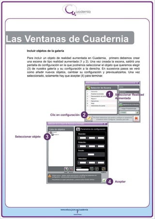 I
                                         .....'U uodernia
                                                •




Las Ventanas de Cuadernia
         Incluir objetos de la galería

         Para inclui r un objeto de realidad aumentada en Cuadernia , primero debemos crear
         una escena de tipo realidad aumentada (1 y 2). Una vez creada la escena , saldrá una
         pantalla de configuración en la que podremos seleccionar el objeto que queremos elegir
         (3) de nuestra galería y su configuración a la derecha. En sucesivos pasos se verá
         como añadir nuevos objetos, ca mbiar su configuración y previsualizarlos. Una vez
         seleccionado, solamente hay que aceptar (4) para terminar.




                                                                =_ A
                                                                -,
                                                                ~.,. ~

                                                                ...
                                                                ..-
                                                                ~<Io",",<Io




                           elie en configuración
                                                                  Po< ''''''' . - . . . ..... _ . confJgtn su aparierdI
                                                                      y p!MiDrw1llln Coro/igoura'. Canc:oiao" pwlI ....




 Seleccionar objeto




                                                                                               Aceptar




                                   www.edUCI.Jccm.e~CUldernia



                                               --
 