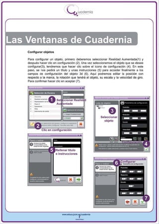 I
                                   .....'U uodernia
                                           •




Las Ventanas de Cuadernia
    Configurar objetos

    Para configurar un objeto, primero deberemos seleccionar Realidad Aumentada( 1) y
    después hacer elie en configuración (2) . Una vez seleccionemos el objeto que se desee
    configurar(3), tendremos que hacer elie sobre el icono de configuración (4) . En este
    paso, se nos pedirá un título y unas instrucciones (5) para acceder finalmente a los
    campos de configuración del obj eto 3d (6). Aquí podremos editar la posición con
    respecto a la marca, la rotación que tendrá el objeto, su esca la y la velocidad de giro.
    Para confirmar hacer elie en aceptar (7).




         ===.
         -,
         .......
         ....
         -~-
                                                           LISIa de objelos




                                                                Seleccionar
                                                                  objeto




                         e instrucciones




                              www.edUCI.Jccm.e~CUldernia



                                          --
 